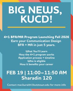 Starting Fall 2026, we’re launching a 4+1 BFA/MA program, meaning you can earn your Communication Design Bachelor’s + Master’s in just 5 years. 

Want to know how it works?
Info Meeting: Feb 19 | 11–11:50AM | SH 120
💻 Zoom option available!

All students are welcome, freshmen through seniors. Graduating in May? You can still enroll in the MA program. Come learn how.

PLUS: We’re hosting a Parent Informational Session on Feb 24 (7–8PM, virtual) for families who want to learn more.