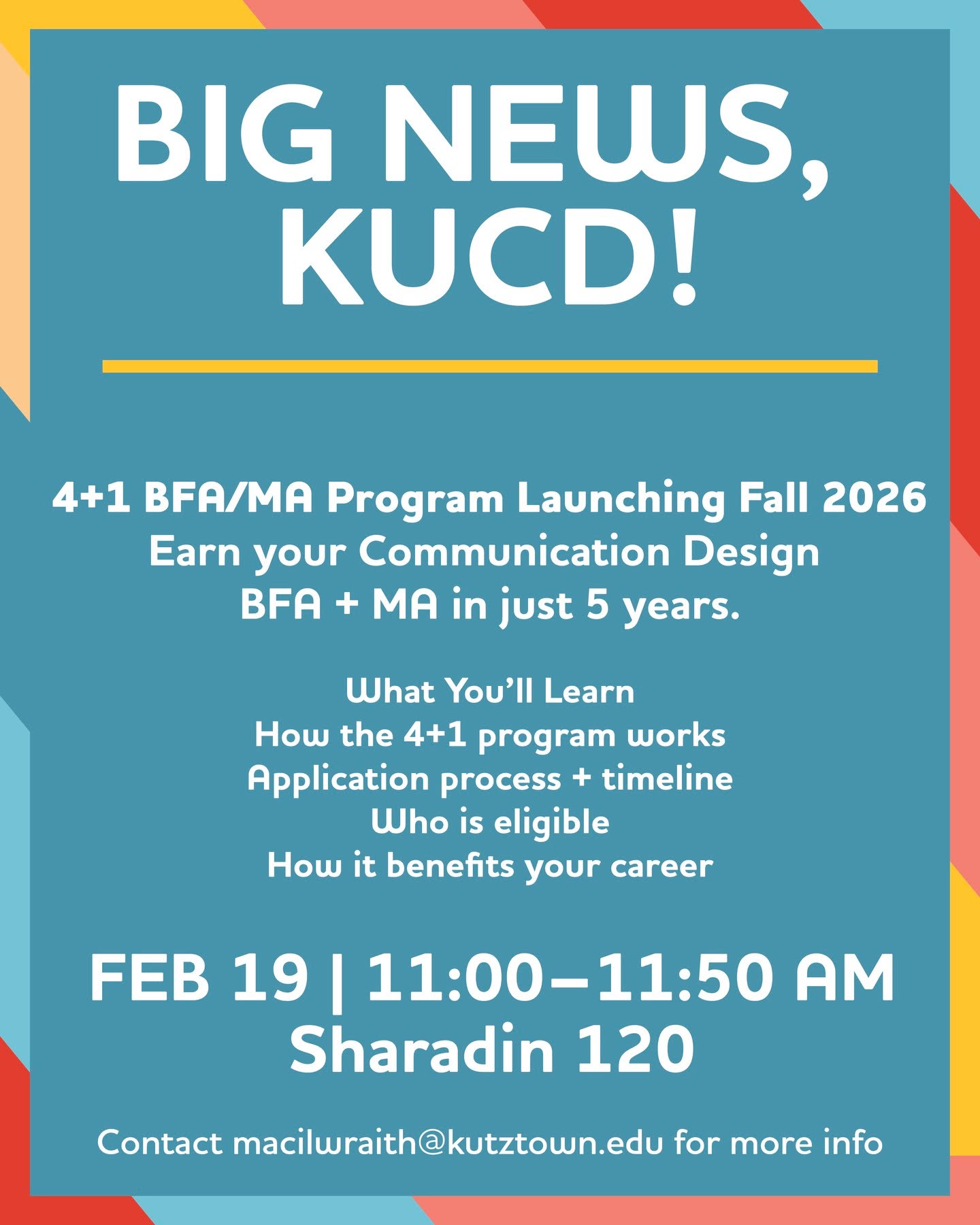 Starting Fall 2026, we’re launching a 4+1 BFA/MA program, meaning you can earn your Communication Design Bachelor’s + Master’s in just 5 years. 

Want to know how it works?
Info Meeting: Feb 19 | 11–11:50AM | SH 120
💻 Zoom option available!

All students are welcome, freshmen through seniors. Graduating in May? You can still enroll in the MA program. Come learn how.

PLUS: We’re hosting a Parent Informational Session on Feb 24 (7–8PM, virtual) for families who want to learn more.