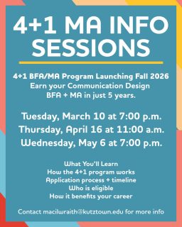 Starting Fall 2026, we’re launching a 4+1 BFA/MA program, meaning you can earn your Communication Design Bachelor’s + Master’s in just 5 years.

Want to know how it works?

Info Meetings: 
Tuesday, March 10 at 7:00 p.m.
Thursday, April 16 at 11:00 a.m.
Wednesday, May 6 at 7:00 p.m.

All students are welcome, freshmen through seniors. Graduating in May? You can still enroll in the MA program. Come learn how. Sign up online:
https://www.kutztown.edu/academics/colleges-and-departments/visual-and-performing-arts/majors-minors-and-certificates/art-and-design/master-of-arts-in-communication-design-(ma).html